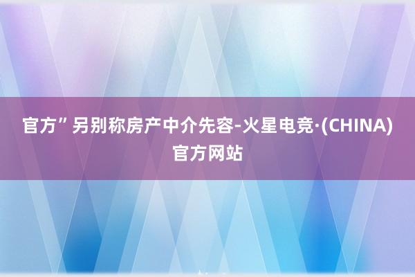 官方”另别称房产中介先容-火星电竞·(CHINA)官方网站