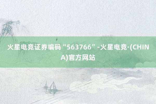 火星电竞证券编码“563766”-火星电竞·(CHINA)官方网站