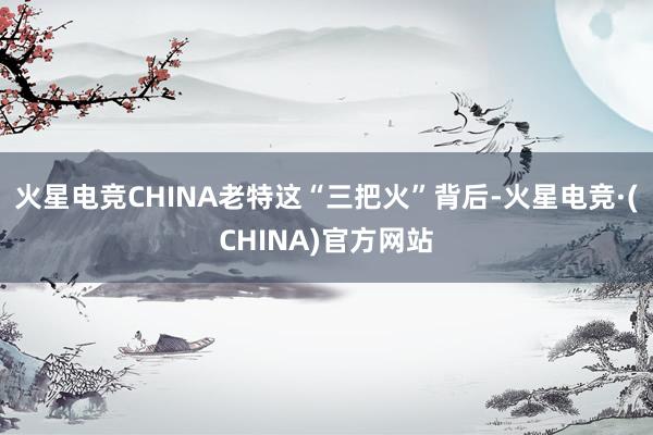 火星电竞CHINA老特这“三把火”背后-火星电竞·(CHINA)官方网站