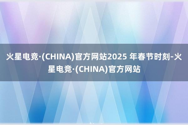 火星电竞·(CHINA)官方网站2025 年春节时刻-火星电竞·(CHINA)官方网站