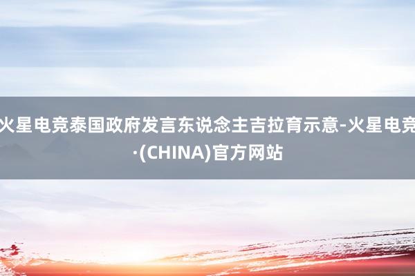 火星电竞泰国政府发言东说念主吉拉育示意-火星电竞·(CHINA)官方网站