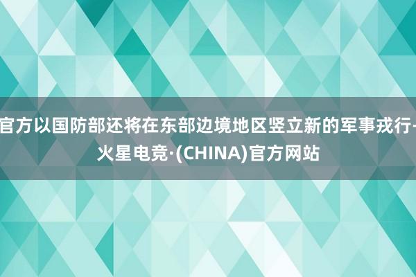 官方以国防部还将在东部边境地区竖立新的军事戎行-火星电竞·(CHINA)官方网站