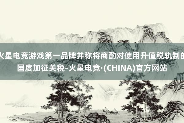 火星电竞游戏第一品牌并称将商酌对使用升值税轨制的国度加征关税-火星电竞·(CHINA)官方网站