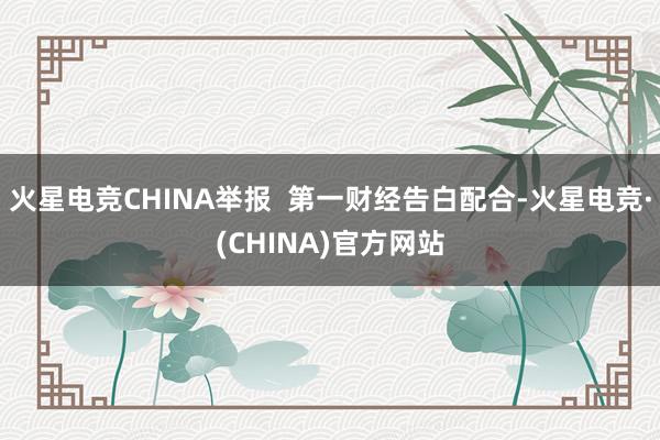 火星电竞CHINA举报  第一财经告白配合-火星电竞·(CHINA)官方网站