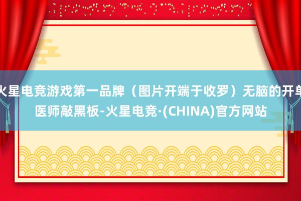 火星电竞游戏第一品牌（图片开端于收罗）无脑的开单医师敲黑板-火星电竞·(CHINA)官方网站