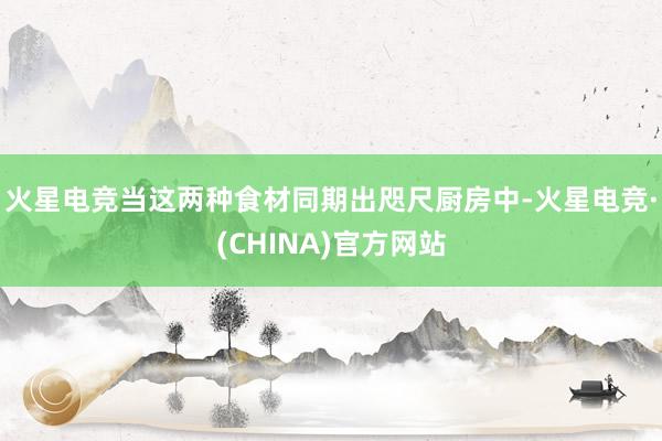 火星电竞当这两种食材同期出咫尺厨房中-火星电竞·(CHINA)官方网站