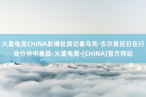 火星电竞CHINA彭博社资记者马克·古尔曼近日在行业分析中表现-火星电竞·(CHINA)官方网站