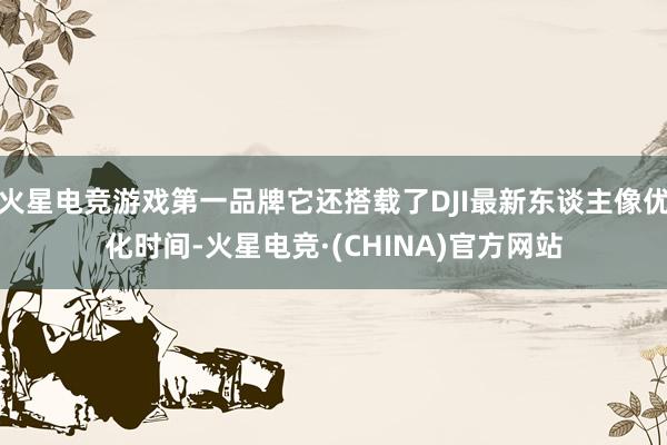 火星电竞游戏第一品牌它还搭载了DJI最新东谈主像优化时间-火星电竞·(CHINA)官方网站