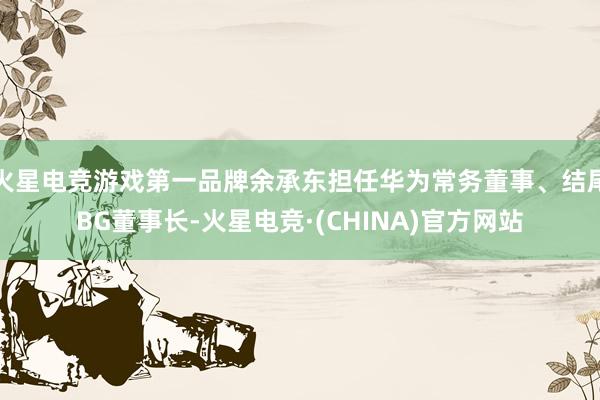火星电竞游戏第一品牌余承东担任华为常务董事、结尾BG董事长-火星电竞·(CHINA)官方网站