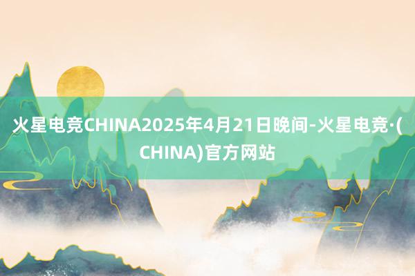 火星电竞CHINA2025年4月21日晚间-火星电竞·(CHINA)官方网站