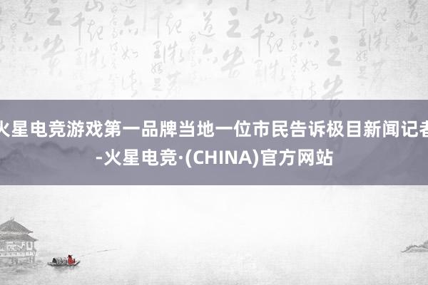 火星电竞游戏第一品牌当地一位市民告诉极目新闻记者-火星电竞·(CHINA)官方网站