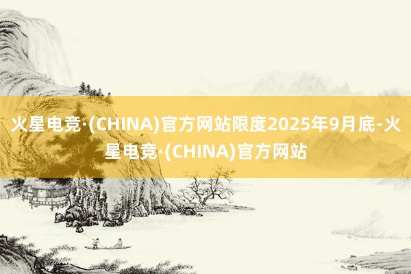火星电竞·(CHINA)官方网站限度2025年9月底-火星电竞·(CHINA)官方网站
