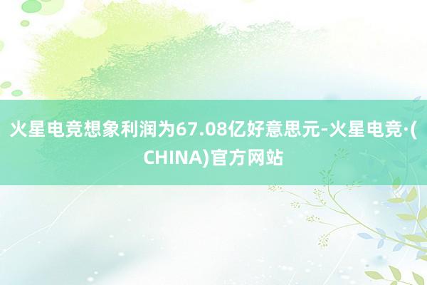 火星电竞想象利润为67.08亿好意思元-火星电竞·(CHINA)官方网站