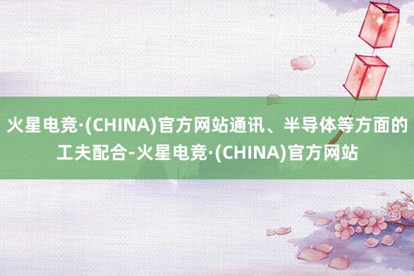 火星电竞·(CHINA)官方网站通讯、半导体等方面的工夫配合-火星电竞·(CHINA)官方网站