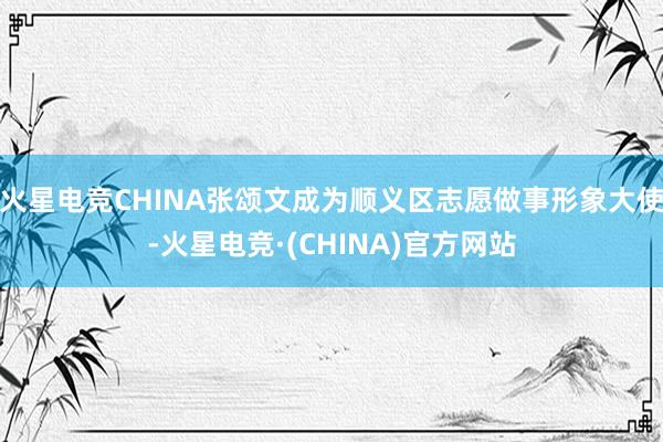 火星电竞CHINA张颂文成为顺义区志愿做事形象大使-火星电竞·(CHINA)官方网站