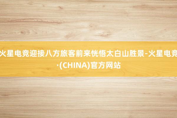 火星电竞迎接八方旅客前来恍悟太白山胜景-火星电竞·(CHINA)官方网站