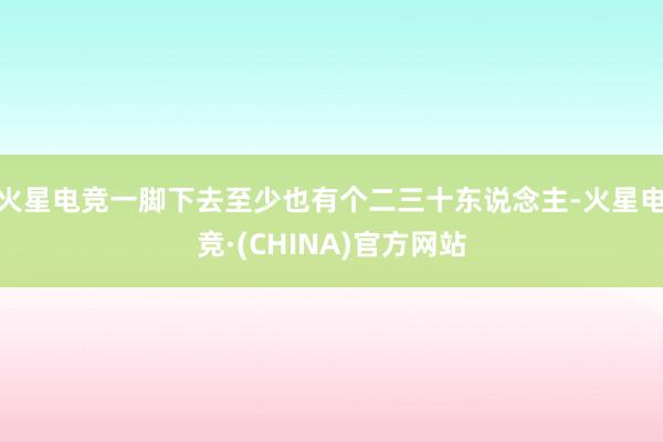 火星电竞一脚下去至少也有个二三十东说念主-火星电竞·(CHINA)官方网站