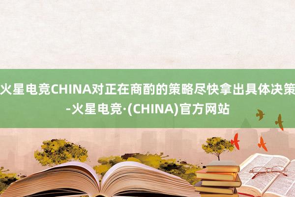 火星电竞CHINA对正在商酌的策略尽快拿出具体决策-火星电竞·(CHINA)官方网站
