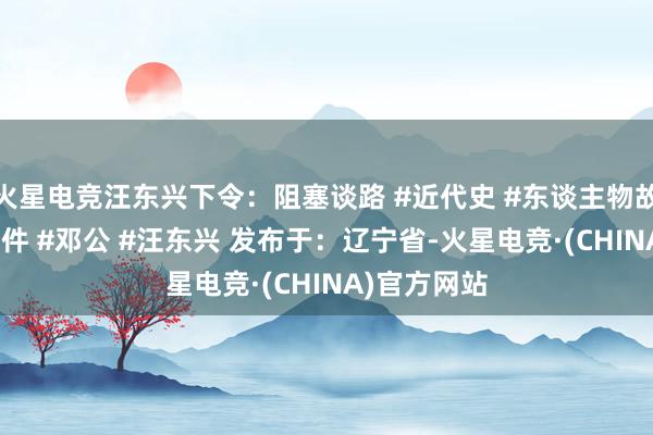 火星电竞汪东兴下令：阻塞谈路 #近代史 #东谈主物故事 #历史事件 #邓公 #汪东兴 发布于：辽宁省-火星电竞·(CHINA)官方网站