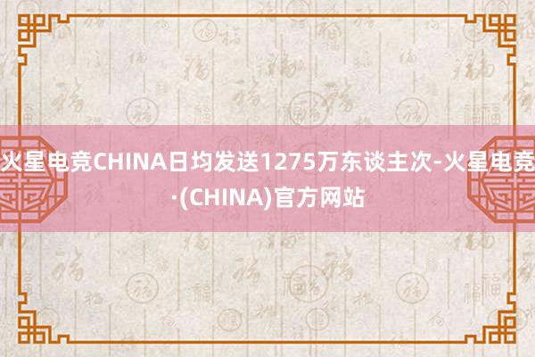火星电竞CHINA日均发送1275万东谈主次-火星电竞·(CHINA)官方网站
