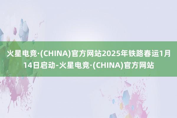 火星电竞·(CHINA)官方网站2025年铁路春运1月14日启动-火星电竞·(CHINA)官方网站