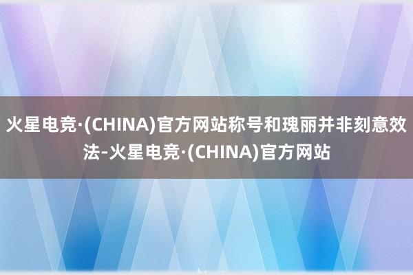 火星电竞·(CHINA)官方网站称号和瑰丽并非刻意效法-火星电竞·(CHINA)官方网站
