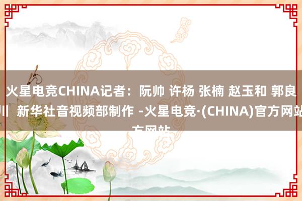 火星电竞CHINA记者：阮帅 许杨 张楠 赵玉和 郭良川  新华社音视频部制作 -火星电竞·(CHINA)官方网站