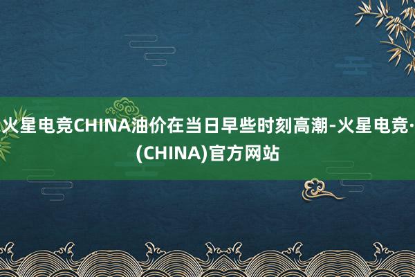 火星电竞CHINA油价在当日早些时刻高潮-火星电竞·(CHINA)官方网站