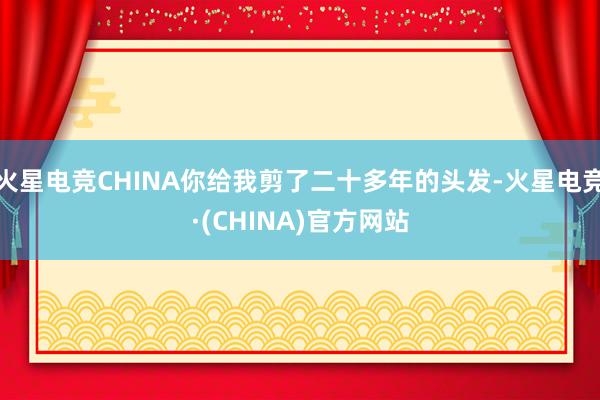 火星电竞CHINA你给我剪了二十多年的头发-火星电竞·(CHINA)官方网站