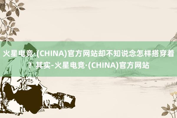 火星电竞·(CHINA)官方网站却不知说念怎样搭穿着？其实-火星电竞·(CHINA)官方网站