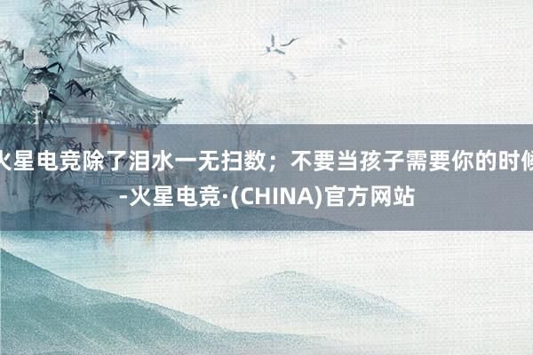 火星电竞除了泪水一无扫数；不要当孩子需要你的时候-火星电竞·(CHINA)官方网站