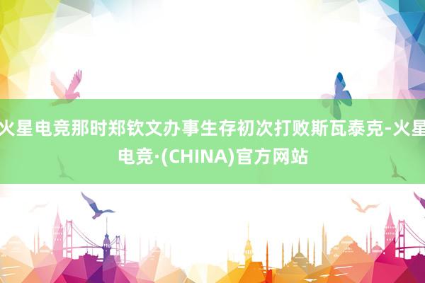 火星电竞那时郑钦文办事生存初次打败斯瓦泰克-火星电竞·(CHINA)官方网站