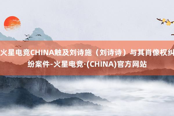 火星电竞CHINA触及刘诗施（刘诗诗）与其肖像权纠纷案件-火星电竞·(CHINA)官方网站