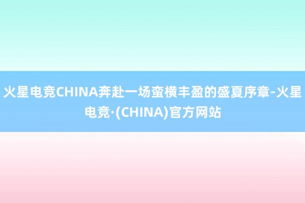 火星电竞CHINA奔赴一场蛮横丰盈的盛夏序章-火星电竞·(CHINA)官方网站