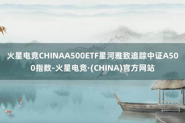 火星电竞CHINAA500ETF星河雅致追踪中证A500指数-火星电竞·(CHINA)官方网站