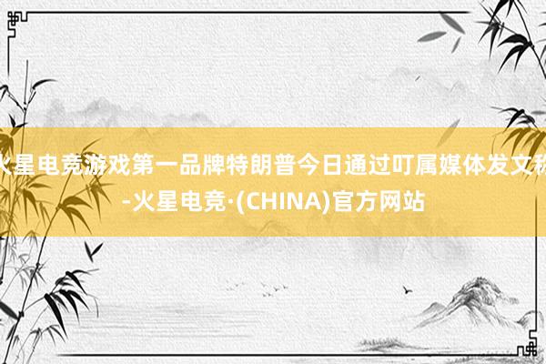 火星电竞游戏第一品牌特朗普今日通过叮属媒体发文称-火星电竞·(CHINA)官方网站
