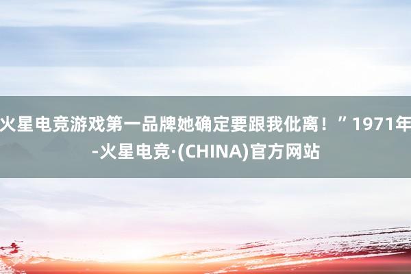 火星电竞游戏第一品牌她确定要跟我仳离！”1971年-火星电竞·(CHINA)官方网站