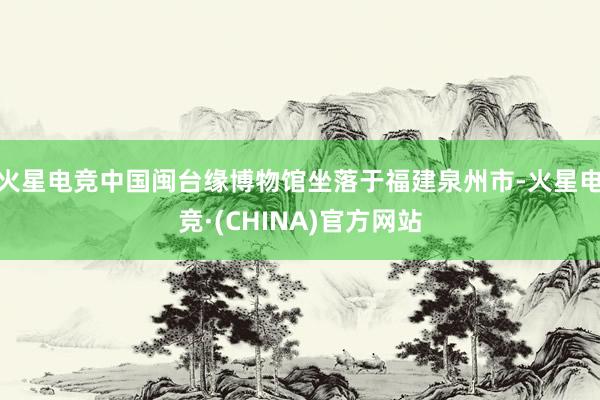 火星电竞　　中国闽台缘博物馆坐落于福建泉州市-火星电竞·(CHINA)官方网站