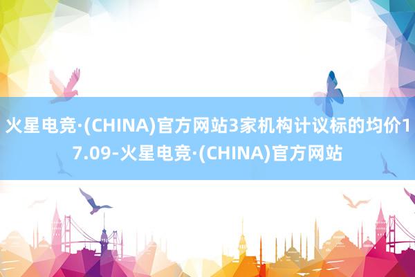 火星电竞·(CHINA)官方网站3家机构计议标的均价17.09-火星电竞·(CHINA)官方网站