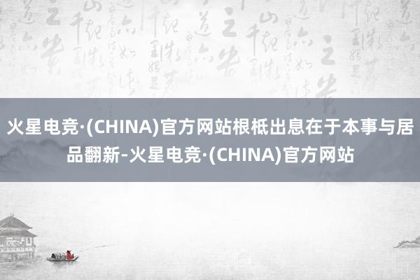 火星电竞·(CHINA)官方网站根柢出息在于本事与居品翻新-火星电竞·(CHINA)官方网站