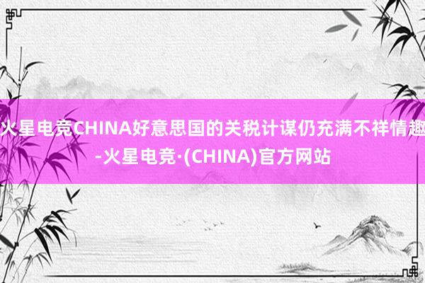 火星电竞CHINA好意思国的关税计谋仍充满不祥情趣-火星电竞·(CHINA)官方网站