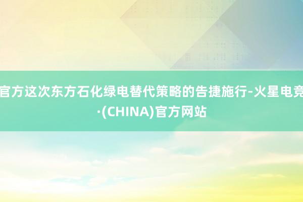 官方　　这次东方石化绿电替代策略的告捷施行-火星电竞·(CHINA)官方网站