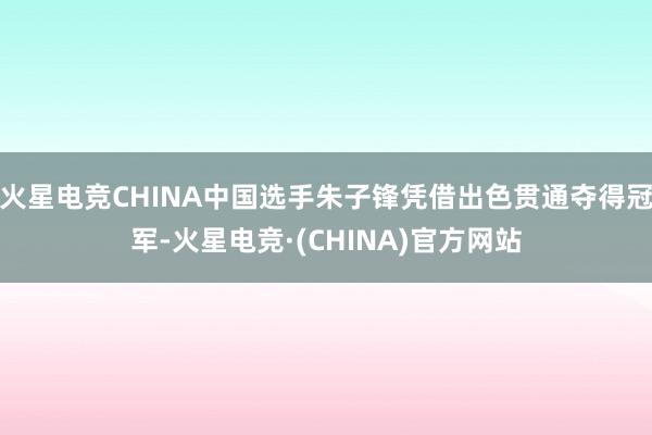 火星电竞CHINA中国选手朱子锋凭借出色贯通夺得冠军-火星电竞·(CHINA)官方网站