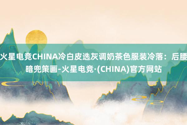 火星电竞CHINA冷白皮选灰调奶茶色服装冷落：后腰暗兜策画-火星电竞·(CHINA)官方网站