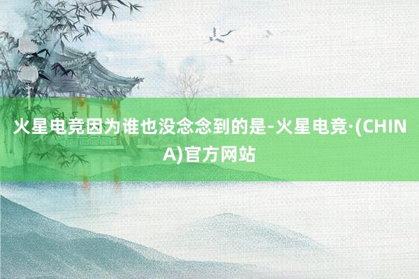 火星电竞因为谁也没念念到的是-火星电竞·(CHINA)官方网站