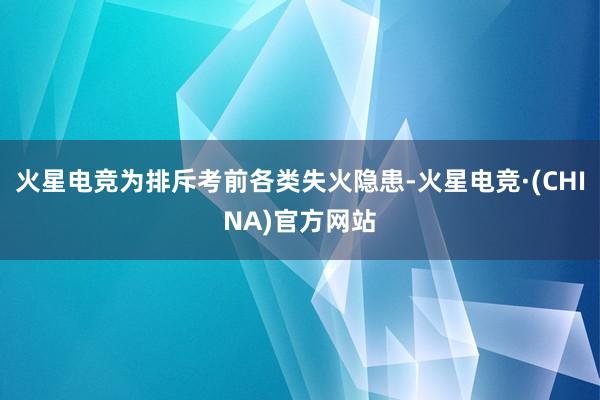 火星电竞为排斥考前各类失火隐患-火星电竞·(CHINA)官方网站