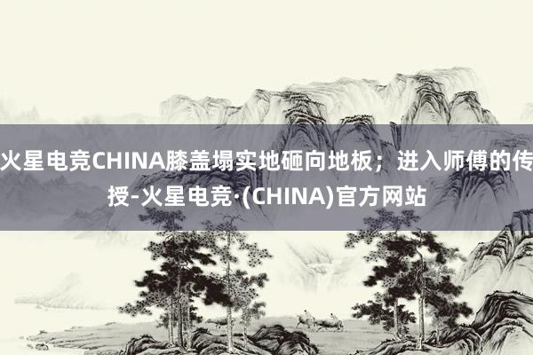 火星电竞CHINA膝盖塌实地砸向地板；进入师傅的传授-火星电竞·(CHINA)官方网站