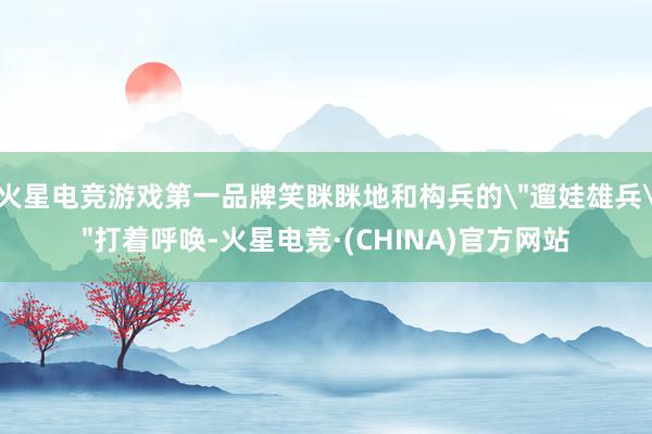 火星电竞游戏第一品牌笑眯眯地和构兵的＂遛娃雄兵＂打着呼唤-火星电竞·(CHINA)官方网站