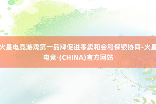火星电竞游戏第一品牌促进零卖和会和保银协同-火星电竞·(CHINA)官方网站