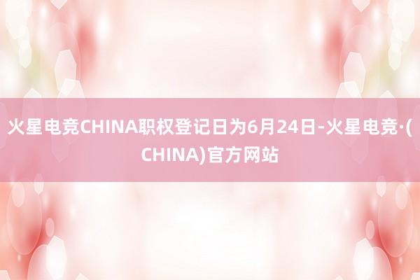 火星电竞CHINA职权登记日为6月24日-火星电竞·(CHINA)官方网站